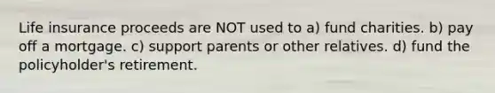 Life insurance proceeds are NOT used to a) fund charities. b) pay off a mortgage. c) support parents or other relatives. d) fund the policyholder's retirement.
