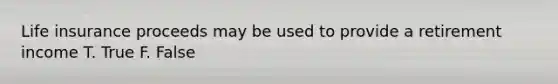 Life insurance proceeds may be used to provide a retirement income T. True F. False