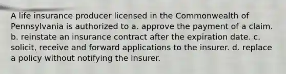 A life insurance producer licensed in the Commonwealth of Pennsylvania is authorized to a. approve the payment of a claim. b. reinstate an insurance contract after the expiration date. c. solicit, receive and forward applications to the insurer. d. replace a policy without notifying the insurer.