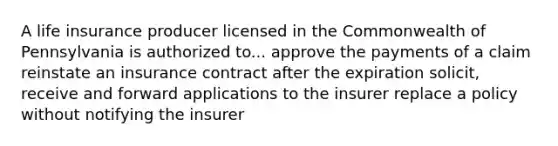 A life insurance producer licensed in the Commonwealth of Pennsylvania is authorized to... approve the payments of a claim reinstate an insurance contract after the expiration solicit, receive and forward applications to the insurer replace a policy without notifying the insurer