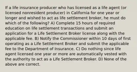 If a life insurance producer who has licensed as a life agent (or licensed nonresident producer) in California for one year or longer and wished to act as life settlement broker, he must do which of the following? A) Complete 15 hours of required education on life settlement transactions and submit an application for a Life Settlement Broker license along with the applicable fee. B) Notify the Commissioner within 10 days of first operating as a Life Settlement Broker and submit the applicable fee to the Department of Insurance. C) Do nothing since life agent licensed one year or more are automatically vested with the authority to act as a Life Settlement Broker. D) None of the above are correct.