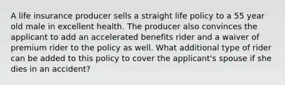 A life insurance producer sells a straight life policy to a 55 year old male in excellent health. The producer also convinces the applicant to add an accelerated benefits rider and a waiver of premium rider to the policy as well. What additional type of rider can be added to this policy to cover the applicant's spouse if she dies in an accident?