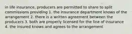 in life insurance, producers are permitted to share to split commissions providing 1. the insurance department knows of the arrangement 2. there is a written agreement between the producers 3. both are properly licensed for the line of insurance 4. the insured knows and agrees to the arrangement