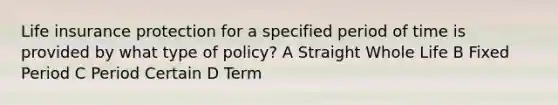 Life insurance protection for a specified period of time is provided by what type of policy? A Straight Whole Life B Fixed Period C Period Certain D Term