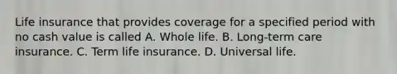 Life insurance that provides coverage for a specified period with no cash value is called A. Whole life. B. Long-term care insurance. C. Term life insurance. D. Universal life.