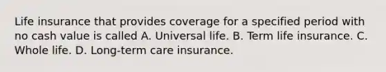 Life insurance that provides coverage for a specified period with no cash value is called A. Universal life. B. Term life insurance. C. Whole life. D. Long-term care insurance.