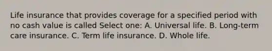 Life insurance that provides coverage for a specified period with no cash value is called Select one: A. Universal life. B. Long-term care insurance. C. Term life insurance. D. Whole life.