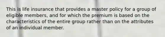 This is life insurance that provides a master policy for a group of eligible members, and for which the premium is based on the characteristics of the entire group rather than on the attributes of an individual member.