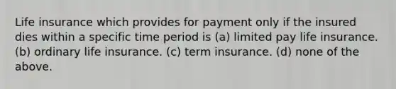 Life insurance which provides for payment only if the insured dies within a specific time period is (a) limited pay life insurance. (b) ordinary life insurance. (c) term insurance. (d) none of the above.