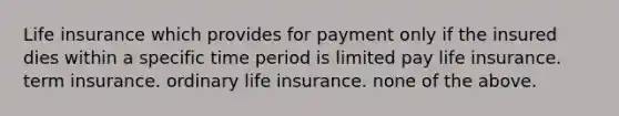 Life insurance which provides for payment only if the insured dies within a specific time period is limited pay life insurance. term insurance. ordinary life insurance. none of the above.