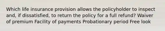 Which life insurance provision allows the policyholder to inspect and, if dissatisfied, to return the policy for a full refund? Waiver of premium Facility of payments Probationary period Free look