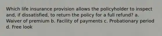 Which life insurance provision allows the policyholder to inspect and, if dissatisfied, to return the policy for a full refund? a. Waiver of premium b. Facility of payments c. Probationary period d. Free look