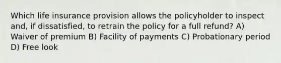 Which life insurance provision allows the policyholder to inspect and, if dissatisfied, to retrain the policy for a full refund? A) Waiver of premium B) Facility of payments C) Probationary period D) Free look