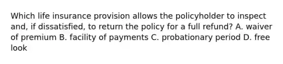 Which life insurance provision allows the policyholder to inspect and, if dissatisfied, to return the policy for a full refund? A. waiver of premium B. facility of payments C. probationary period D. free look