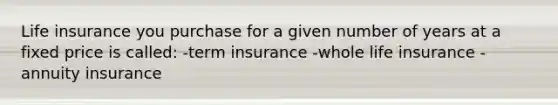 Life insurance you purchase for a given number of years at a fixed price is called: -term insurance -whole life insurance -annuity insurance