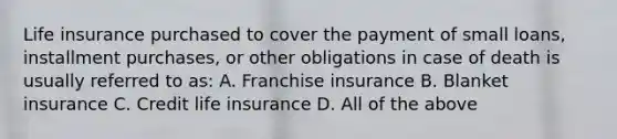 Life insurance purchased to cover the payment of small loans, installment purchases, or other obligations in case of death is usually referred to as: A. Franchise insurance B. Blanket insurance C. Credit life insurance D. All of the above