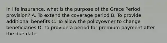 In life insurance, what is the purpose of the Grace Period provision? A. To extend the coverage period B. To provide additional benefits C. To allow the policyowner to change beneficiaries D. To provide a period for premium payment after the due date