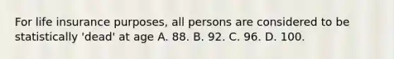 For life insurance purposes, all persons are considered to be statistically 'dead' at age A. 88. B. 92. C. 96. D. 100.