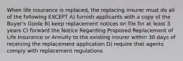 When life insurance is replaced, the replacing insurer must do all of the following EXCEPT A) furnish applicants with a copy of the Buyer's Guide B) keep replacement notices on file for at least 3 years C) forward the Notice Regarding Proposed Replacement of Life Insurance or Annuity to the existing insurer within 30 days of receiving the replacement application D) require that agents comply with replacement regulations