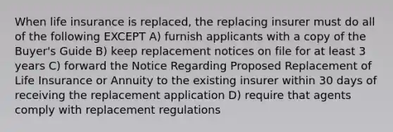 When life insurance is replaced, the replacing insurer must do all of the following EXCEPT A) furnish applicants with a copy of the Buyer's Guide B) keep replacement notices on file for at least 3 years C) forward the Notice Regarding Proposed Replacement of Life Insurance or Annuity to the existing insurer within 30 days of receiving the replacement application D) require that agents comply with replacement regulations