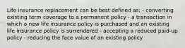 Life insurance replacement can be best defined as: - converting existing term coverage to a permanent policy - a transaction in which a new life insurance policy is purchased and an existing life insurance policy is surrendered - accepting a reduced paid-up policy - reducing the face value of an existing policy