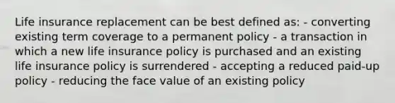 Life insurance replacement can be best defined as: - converting existing term coverage to a permanent policy - a transaction in which a new life insurance policy is purchased and an existing life insurance policy is surrendered - accepting a reduced paid-up policy - reducing the face value of an existing policy