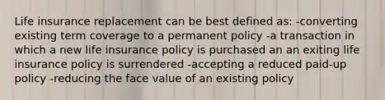 Life insurance replacement can be best defined as: -converting existing term coverage to a permanent policy -a transaction in which a new life insurance policy is purchased an an exiting life insurance policy is surrendered -accepting a reduced paid-up policy -reducing the face value of an existing policy