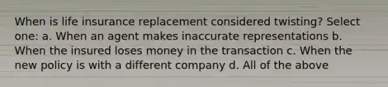 When is life insurance replacement considered twisting? Select one: a. When an agent makes inaccurate representations b. When the insured loses money in the transaction c. When the new policy is with a different company d. All of the above