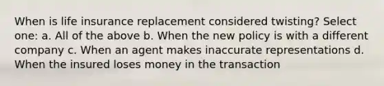 When is life insurance replacement considered twisting? Select one: a. All of the above b. When the new policy is with a different company c. When an agent makes inaccurate representations d. When the insured loses money in the transaction