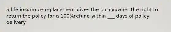 a life insurance replacement gives the policyowner the right to return the policy for a 100%refund within ___ days of policy delivery