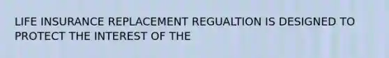 LIFE INSURANCE REPLACEMENT REGUALTION IS DESIGNED TO PROTECT THE INTEREST OF THE