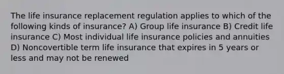 The life insurance replacement regulation applies to which of the following kinds of insurance? A) Group life insurance B) Credit life insurance C) Most individual life insurance policies and annuities D) Noncovertible term life insurance that expires in 5 years or less and may not be renewed