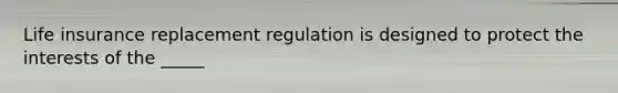 Life insurance replacement regulation is designed to protect the interests of the _____