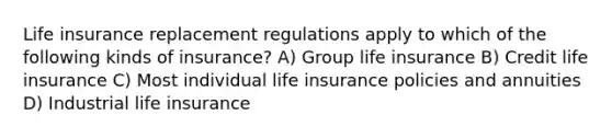 Life insurance replacement regulations apply to which of the following kinds of insurance? A) Group life insurance B) Credit life insurance C) Most individual life insurance policies and annuities D) Industrial life insurance