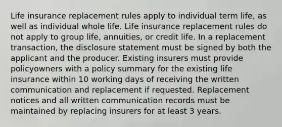 Life insurance replacement rules apply to individual term life, as well as individual whole life. Life insurance replacement rules do not apply to group life, annuities, or credit life. In a replacement transaction, the disclosure statement must be signed by both the applicant and the producer. Existing insurers must provide policyowners with a policy summary for the existing life insurance within 10 working days of receiving the written communication and replacement if requested. Replacement notices and all written communication records must be maintained by replacing insurers for at least 3 years.