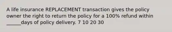 A life insurance REPLACEMENT transaction gives the policy owner the right to return the policy for a 100% refund within ______days of policy delivery. 7 10 20 30