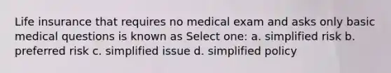 Life insurance that requires no medical exam and asks only basic medical questions is known as Select one: a. simplified risk b. preferred risk c. simplified issue d. simplified policy