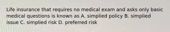 Life insurance that requires no medical exam and asks only basic medical questions is known as A. simplied policy B. simplied issue C. simplied risk D. preferred risk