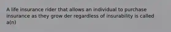 A life insurance rider that allows an individual to purchase insurance as they grow der regardless of insurability is called a(n)