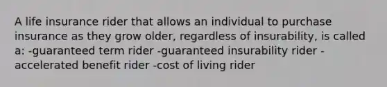 A life insurance rider that allows an individual to purchase insurance as they grow older, regardless of insurability, is called a: -guaranteed term rider -guaranteed insurability rider -accelerated benefit rider -cost of living rider