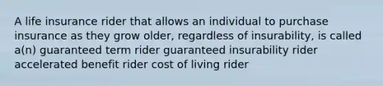 A life insurance rider that allows an individual to purchase insurance as they grow older, regardless of insurability, is called a(n) guaranteed term rider guaranteed insurability rider accelerated benefit rider cost of living rider