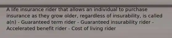 A life insurance rider that allows an individual to purchase insurance as they grow older, regardless of insurability, is called a(n) - Guaranteed term rider - Guaranteed insurability rider - Accelerated benefit rider - Cost of living rider