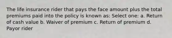 The life insurance rider that pays the face amount plus the total premiums paid into the policy is known as: Select one: a. Return of cash value b. Waiver of premium c. Return of premium d. Payor rider