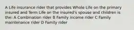 A Life insurance rider that provides Whole Life on the primary insured and Term Life on the insured's spouse and children is the: A Combination rider B Family income rider C Family maintenance rider D Family rider