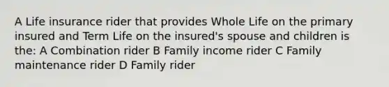 A Life insurance rider that provides Whole Life on the primary insured and Term Life on the insured's spouse and children is the: A Combination rider B Family income rider C Family maintenance rider D Family rider