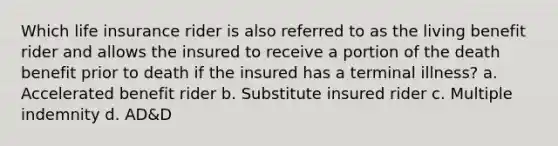 Which life insurance rider is also referred to as the living benefit rider and allows the insured to receive a portion of the death benefit prior to death if the insured has a terminal illness? a. Accelerated benefit rider b. Substitute insured rider c. Multiple indemnity d. AD&D