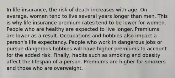 In life insurance, the risk of death increases with age. On average, women tend to live several years longer than men. This is why life insurance premium rates tend to be lower for women. People who are healthy are expected to live longer. Premiums are lower as a result. Occupations and hobbies also impact a person's life expectancy. People who work in dangerous jobs or pursue dangerous hobbies will have higher premiums to account for the added risk. Finally, habits such as smoking and obesity affect the lifespan of a person. Premiums are higher for smokers and those who are overweight.