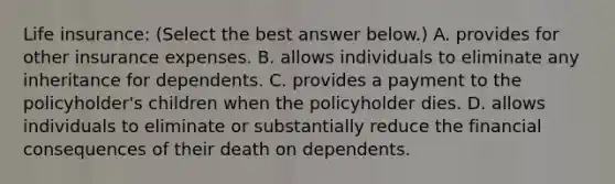 Life​ insurance: ​(Select the best answer​ below.) A. provides for other insurance expenses. B. allows individuals to eliminate any inheritance for dependents. C. provides a payment to the policyholder's children when the policyholder dies. D. allows individuals to eliminate or substantially reduce the financial consequences of their death on dependents.