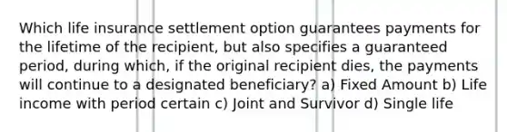 Which life insurance settlement option guarantees payments for the lifetime of the recipient, but also specifies a guaranteed period, during which, if the original recipient dies, the payments will continue to a designated beneficiary? a) Fixed Amount b) Life income with period certain c) Joint and Survivor d) Single life