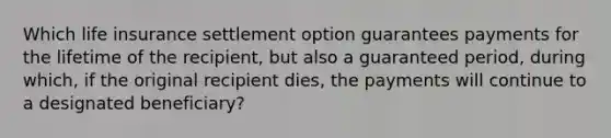 Which life insurance settlement option guarantees payments for the lifetime of the recipient, but also a guaranteed period, during which, if the original recipient dies, the payments will continue to a designated beneficiary?